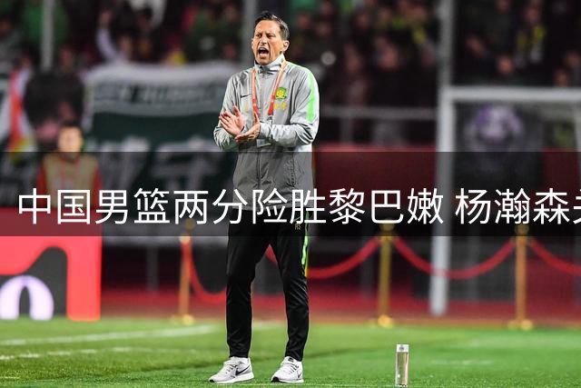 中国男篮两分险胜黎巴嫩 杨瀚森关键球奠定胜局