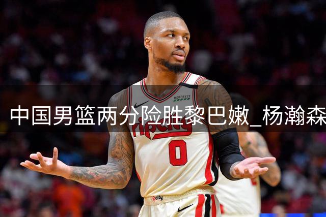 中国男篮两分险胜黎巴嫩 杨瀚森关键球奠定胜局
