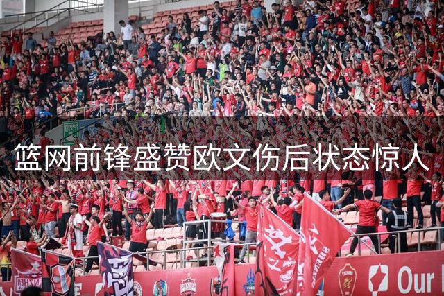 篮网前锋盛赞欧文伤后状态惊人