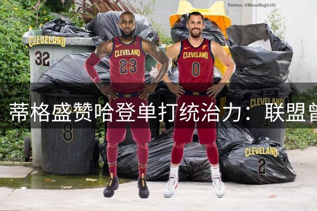 蒂格盛赞哈登单打统治力：联盟曾为其调整判罚尺度