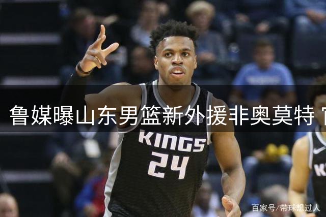 鲁媒曝山东男篮新外援非奥莫特 官宣在即